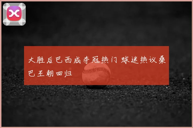 大胜后巴西成夺冠热门 球迷热议桑巴王朝回归