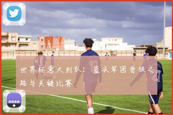 世界杯意大利队：蓝衣军团晋级之路与关键比赛