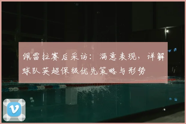 佩雷拉赛后采访：满意表现，详解球队英超保级优先策略与形势