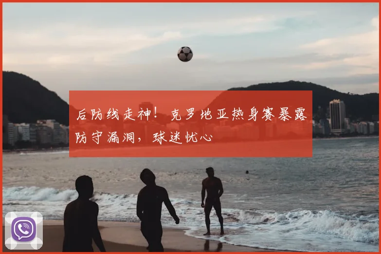 后防线走神！克罗地亚热身赛暴露防守漏洞，球迷忧心