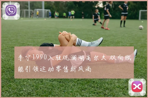 李宁1990入驻观澜湖高尔夫 双向赋能引领运动零售新风尚