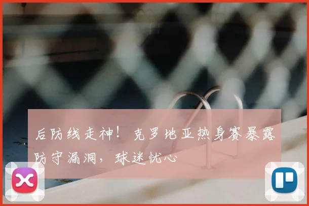 后防线走神！克罗地亚热身赛暴露防守漏洞，球迷忧心