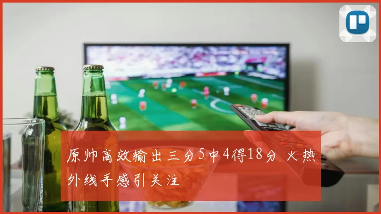 原帅高效输出三分5中4得18分 火热外线手感引关注
