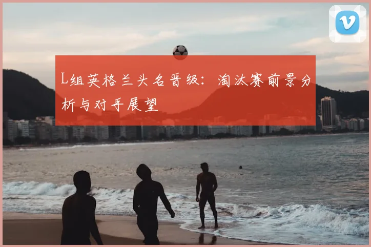 L组英格兰头名晋级：淘汰赛前景分析与对手展望