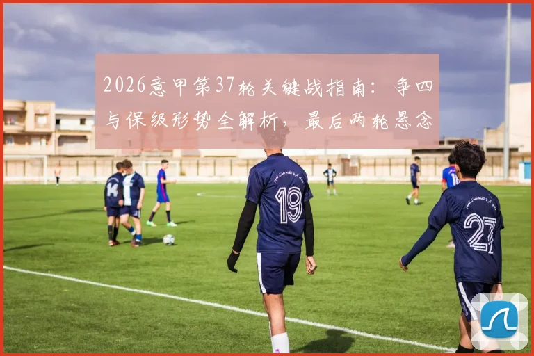 2026意甲第37轮关键战指南：争四与保级形势全解析，最后两轮悬念在此一举