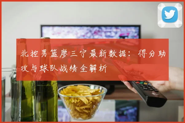 北控男篮廖三宁最新数据：得分助攻与球队战绩全解析