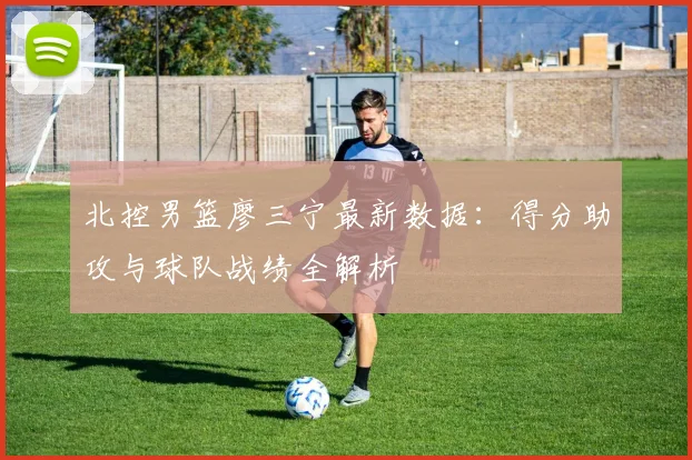 北控男篮廖三宁最新数据：得分助攻与球队战绩全解析