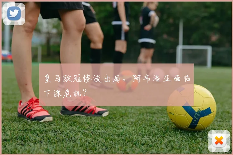 皇马欧冠惨淡出局，阿韦洛亚面临下课危机？