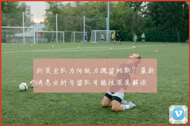 科莫全队为何极力挽留帕斯？最新消息分析与留队可能性深度解读