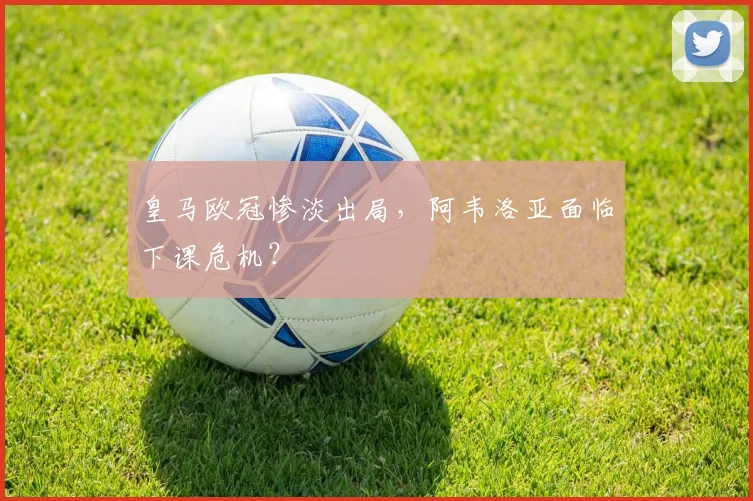 皇马欧冠惨淡出局，阿韦洛亚面临下课危机？